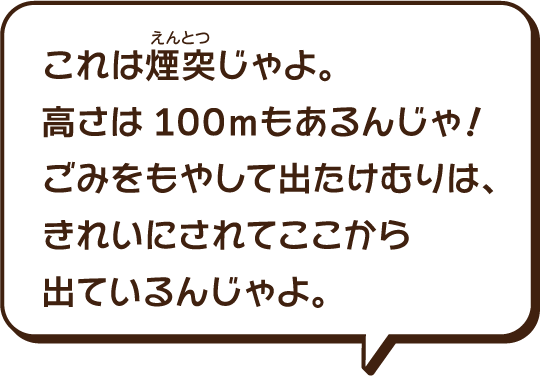 これは煙突（えんとつ）じゃよ。高さは100mもあるんじゃ。ごみを燃やして出たけむりは、きれいにされてここから出ているんじゃよ。