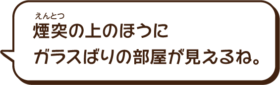 煙突（えんとつ）の上のほうにガラスばりの部屋が見えるね。