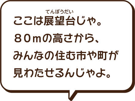 ここは展望台（てんぼうだい）じゃ。80mの高さから、みんなの住む町や市が見わたせるんじゃよ。