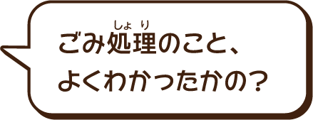 ゴミ処理のこと、よくわかったかの？