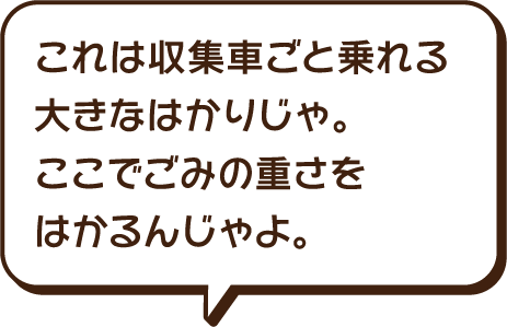 これは収集車ごと乗れる大きなはかりじゃ。ここでごみの重さを計算するんじゃよ。