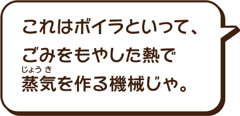 これはボイラといって、ごみを燃やした熱で蒸気（じょうき）をつくる機械じゃ。