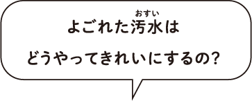 よごれた汚水は、 どうやってきれいにするの？