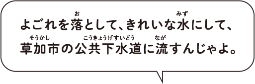 よごれを落として、きれいな水にして、草加市の公共下水道に流すんじゃよ。