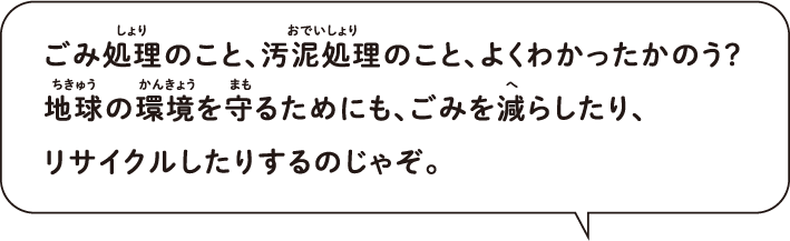 ごみ処理のこと、汚泥処理のこと、よくわかったかのう？ 地球の環境を守るためにも、ごみを減らしたり、 リサイクルしたりするのじゃぞ。