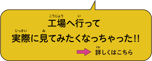 工場へ行って 実際に見てみたくなっちゃった!!→ 詳しくはこちら