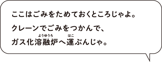 ここはごみをためておくところじゃよ。 クレーンでごみをつかんで、 ガス化溶融炉へ運ぶんじゃ。
