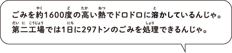 ごみを約1600度の高い熱でドロドロに溶かしているんじゃ。第二工場では1日に297トンのごみを処理できるんじゃ。