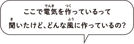 ここで電気を作っているって、ふう 聞いたけど、どんな風に作っているの？